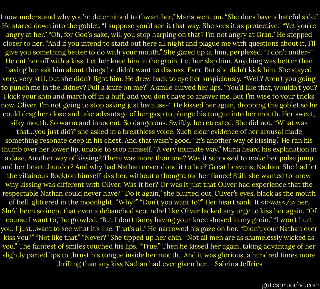 I now understand why you’re determined to thwart her,” Maria went on. “She does have a hateful side.”<br />He stared down into the goblet. “I suppose you’d see it that way. She sees it as protective.”<br />“Yet you’re angry at her.”<br />“Oh, for God’s sake, will you stop harping on that? I’m not angry at Gran.” He stepped closer to her. “And if you intend to stand out here all night and plague me with questions about it, I’ll give you something better to do with your mouth.”<br />She gazed up at him, perplexed. “I don’t under-“<br />He cut her off with a kiss. Let her knee him in the groin. Let her slap him. Anything was better than having her ask him about things he didn’t want to discuss. Ever.<br />But she didn’t kick him. She stayed very, very still, but she didn’t fight him.<br />He drew back to eye her suspiciously. “Well? Aren’t you going to punch me in the kidney? Pull a knife on me?”<br />A smile curved her lips. “You’d like that, wouldn’t you? I kick your shin and march off in a huff, and you don’t have to answer me. But I’m wise to your tricks now, Oliver. I’m not going to stop asking just because-“<br />He kissed her again, dropping the goblet so he could drag her close and take advantage of her gasp to plunge his tongue into her mouth. Her sweet, silky mouth. So warm and innocent.<br />So dangerous.<br />Swiftly, he retreated.<br />She did not. “What was that…you just did?” she asked in a breathless voice.<br />Such clear evidence of her arousal made something resonate deep in his chest. And that wasn’t good. “It’s another way of kissing.” He ran his thumb over her lower lip, unable to stop himself. “A very intimate way.”<br />Maria heard his explanation in a daze. Another way of kissing? There was more than one? Was it supposed to make her pulse jump and her heart thunder? And why had Nathan never done it to her?<br />Great heavens, Nathan. She had let the villainous Rockton himself kiss her, without a thought for her fiancé!<br />Still, she wanted to know why kissing was different with Oliver. Was it her? Or was it just that Oliver had experience that the respectable Nathan could never have?<br />“Do it again,” she blurted out.<br />Oliver’s eyes, black as the mouth of hell, glittered in the moonlight. “Why?”<br />“Don’t you want to?” Her heart sank. It <i>was</i> her. She’d been so inept that even a debauched scoundrel like Oliver lacked any urge to kiss her again.<br />“Of course I want to,” he growled. “But I don’t fancy having your knee shoved in my groin.”<br />“I won’t hurt you. I just…want to see what it’s like. That’s all.”<br />He narrowed his gaze on her. “Didn’t your Nathan ever kiss you?”<br />“Not like that.”<br />“Never?”<br />She tipped up her chin. “Not all men are as shamelessly wicked as you.”<br />The faintest of smiles touched his lips. “True.” Then he kissed her again, taking advantage of her slightly parted lips to thrust his tongue inside her mouth. <br />And it was glorious, a hundred times more thrilling than any kiss Nathan had ever given her. - Sabrina Jeffries