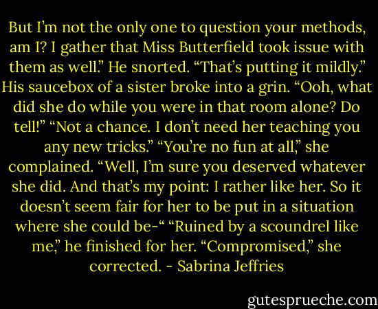 But I’m not the only one to question your methods, am I? I gather that Miss Butterfield took issue with them as well.”<br />He snorted. “That’s putting it mildly.”<br />His saucebox of a sister broke into a grin. “Ooh, what did she do while you were in that room alone? Do tell!”<br />“Not a chance. I don’t need her teaching you any new tricks.”<br />“You’re no fun at all,” she complained. “Well, I’m sure you deserved whatever she did. And that’s my point: I rather like her. So it doesn’t seem fair for her to be put in a situation where she could be-“<br />“Ruined by a scoundrel like me,” he finished for her.<br />“Compromised,” she corrected. - Sabrina Jeffries