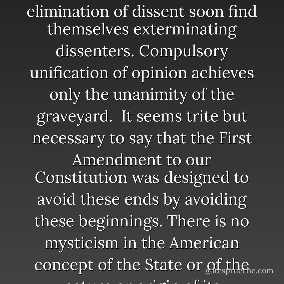 Struggles to coerce uniformity of sentiment in support of some end thought essential to their time and country have been waged by many good as well as by evil men. Nationalism is a relatively recent phenomenon but at other times and places the ends have been racial or territorial security, support of a dynasty or regime, and particular plans for saving souls. As first and moderate methods to attain unity have failed, those bent on its accomplishment must resort to an ever-increasing severity. . . . Those who begin coercive elimination of dissent soon find themselves exterminating dissenters. Compulsory unification of opinion achieves only the unanimity of the graveyard.<br /><br />It seems trite but necessary to say that the First Amendment to our Constitution was designed to avoid these ends by avoiding these beginnings. There is no mysticism in the American concept of the State or of the nature or origin of its authority. We set up government by consent of the governed, and the Bill of Rights denies those in power any legal opportunity to coerce that consent. Authority here is to be controlled by public opinion, not public opinion by authority.<br /><br />If there is any fixed star in our constitutional constellation, it is that no official, high or petty, can prescribe what shall be orthodox in politics, nationalism, religion, or other matters of opinion or force citizens to confess by word or act their faith therein. - Robert H. Jackson