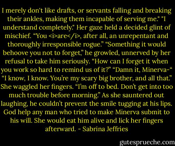 I merely don't like drafts, or servants falling and breaking their ankles, making them incapable of serving me."<br />"I understand completely." Her gaze held a decided glint of mischief. “You <i>are</i>, after all, an unrepentant and thoroughly irresponsible rogue.”<br />“Something it would behoove you not to forget,” he growled, unnerved by her refusal to take him seriously.<br />“How can I forget it when you work so hard to remind us of it?”<br />“Damn it, Minerva-“<br />“I know, I know. You’re my scary big brother, and all that.” She waggled her fingers. “I’m off to bed. Don’t get into too much trouble before morning.”<br />As she sauntered out laughing, he couldn’t prevent the smile tugging at his lips. God help any man who tried to make Minerva submit to his will. She would eat him alive and lick her fingers afterward. - Sabrina Jeffries