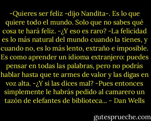 -Quieres ser feliz -dijo Nandita-. Es lo que quiere todo el mundo. Solo que no sabes qué cosa te hará feliz.<br />-¿Y eso es raro?<br />-La felicidad es lo más natural del mundo cuando la tienes, y cuando no, es lo más lento, extraño e imposible. Es como aprender un idioma extranjero: puedes pensar en todas las palabras, pero no podrás hablar hasta que te armes de valor y las digas en voz alta.<br />-¿Y si las dices mal?<br />-Pues entonces simplemente le habrás pedido al camarero un tazón de elefantes de biblioteca... - Dan Wells