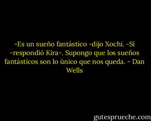 -Es un sueño fantástico -dijo Xochi.<br />-Sí -respondió Kira-. Supongo que los sueños fantásticos son lo único que nos queda. - Dan Wells