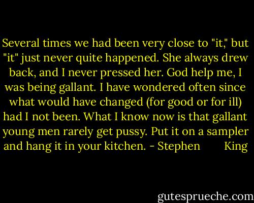 Several times we had been very close to "it," but "it" just never quite happened. She always drew back, and I never pressed her. God help me, I was being gallant. I have wondered often since what would have changed (for good or for ill) had I not been. What I know now is that gallant young men rarely get pussy. Put it on a sampler and hang it in your kitchen. - Stephen        King