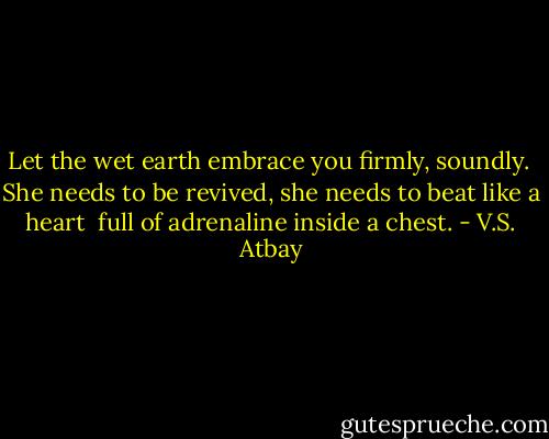 Let the wet earth embrace you firmly, soundly. <br />She needs to be revived, she needs to beat like a heart <br />full of adrenaline inside a chest. - V.S. Atbay