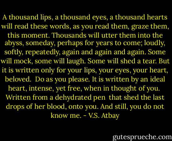 A thousand lips, a thousand eyes,<br />a thousand hearts will read these words,<br />as you read them, graze them, this moment. Thousands will utter them into the abyss, someday, perhaps for years to come; loudly, softly,<br />repeatedly, again and again and again.<br />Some will mock, some will laugh. Some<br />will shed a tear. But it is written<br />only for your lips, your eyes, your heart,<br />beloved.<br /><br />Do as you please.<br />It is written by an ideal heart,<br />intense, yet free, when in thought of you. <br />Written from a dehydrated pen <br />that shed the last drops of her blood,<br />onto you. And still, you do not know me. - V.S. Atbay