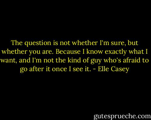 The question is not whether I'm sure, but whether you are. Because I know exactly what I want, and I'm not the kind of guy who's afraid to go after it once I see it. - Elle Casey