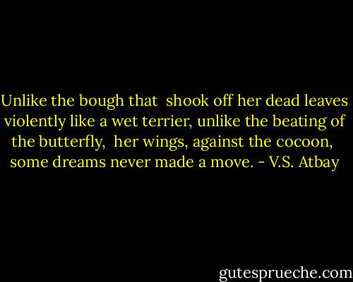 Unlike the bough that <br />shook off her dead leaves violently<br />like a wet terrier,<br />unlike the beating of the butterfly, <br />her wings, against the cocoon, <br />some dreams never made a move. - V.S. Atbay