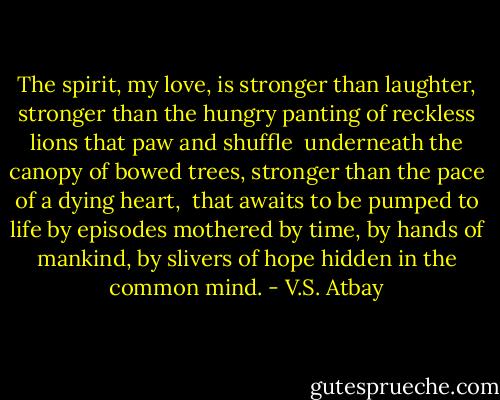 The spirit, my love,<br />is stronger than laughter,<br />stronger than the hungry panting<br />of reckless lions<br />that paw and shuffle <br />underneath the canopy of bowed trees,<br />stronger than the pace of a dying heart, <br />that awaits to be pumped to life by episodes mothered by time,<br />by hands of mankind,<br />by slivers of hope<br />hidden in the common mind. - V.S. Atbay