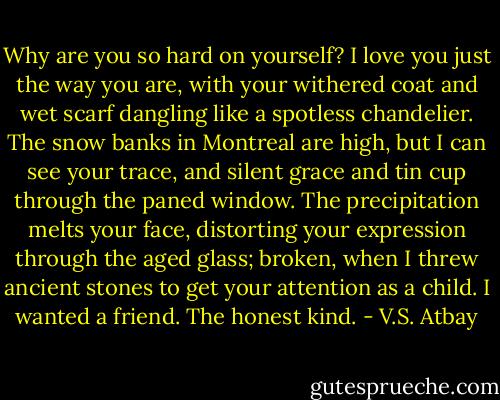 Why are you so hard on yourself?<br />I love you just the way you are,<br />with your withered coat and wet scarf dangling like a spotless chandelier.<br />The snow banks in Montreal are high, but I can see your trace, and silent grace and tin cup through the paned window.<br />The precipitation melts your face, distorting your expression through the aged glass; broken, when I threw ancient stones to get your attention<br />as a child.<br />I wanted a friend. The honest kind. - V.S. Atbay