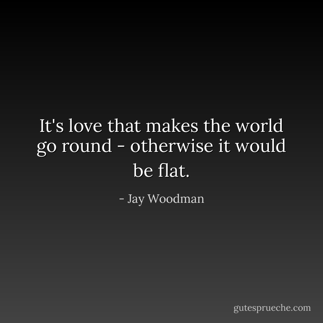 It's love that makes the world go round - otherwise it would be flat. - Jay Woodman