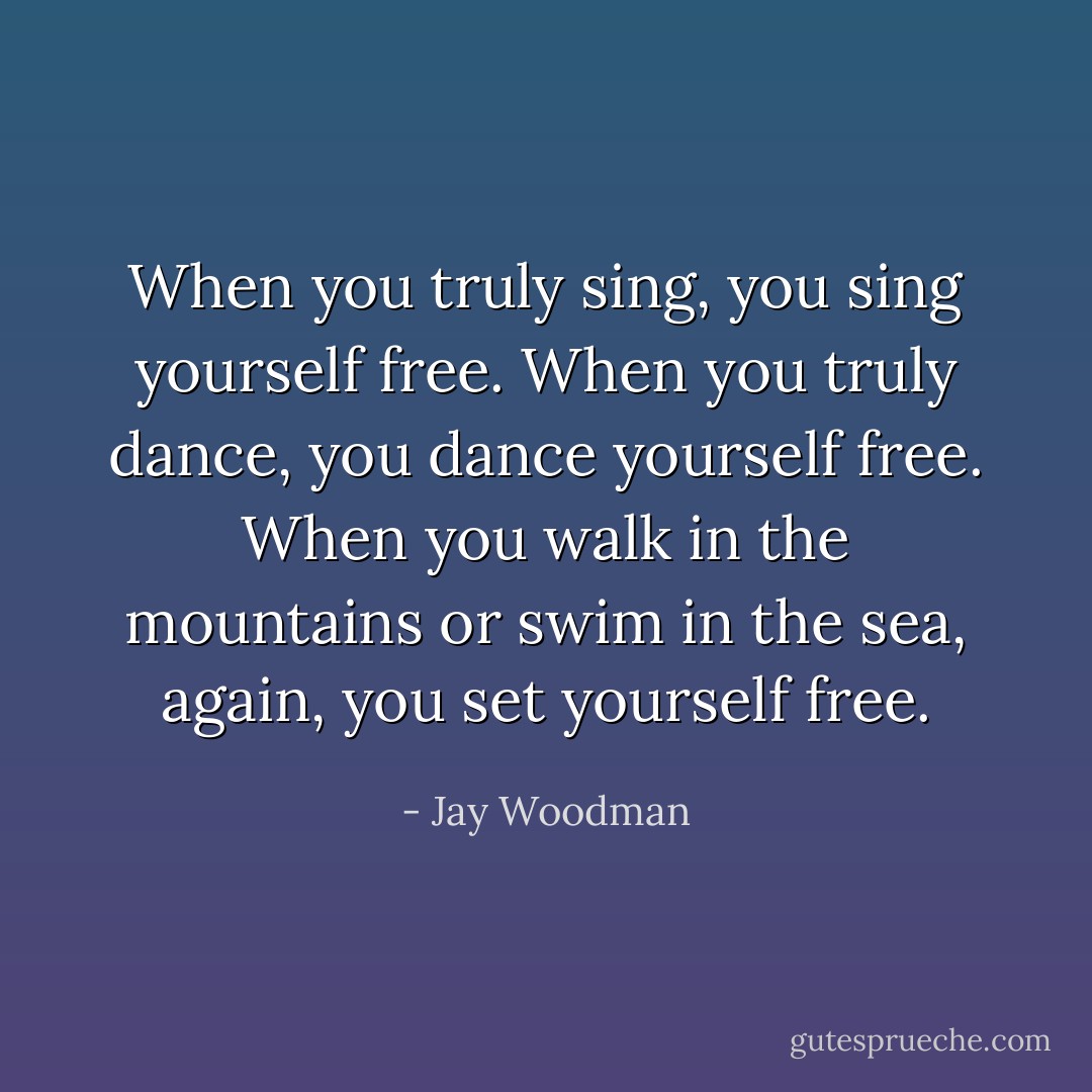 When you truly sing, you sing yourself free. When you truly dance, you dance yourself free. When you walk in the mountains or swim in the sea, again, you set yourself free. - Jay Woodman