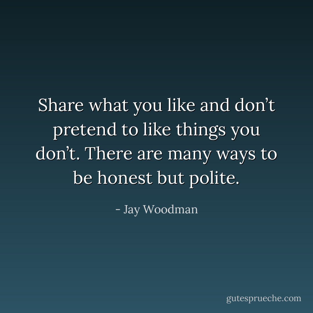 Share what you like and don’t pretend to like things you don’t. There are many ways to be honest but polite. - Jay Woodman