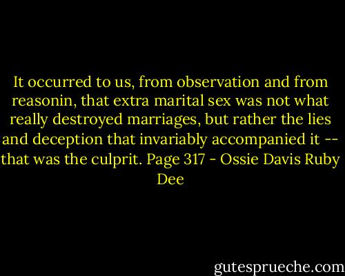 It occurred to us, from observation and from reasonin, that extra marital sex was not what really destroyed marriages, but rather the lies and deception that invariably accompanied it -- that was the culprit. Page 317 - Ossie Davis Ruby Dee
