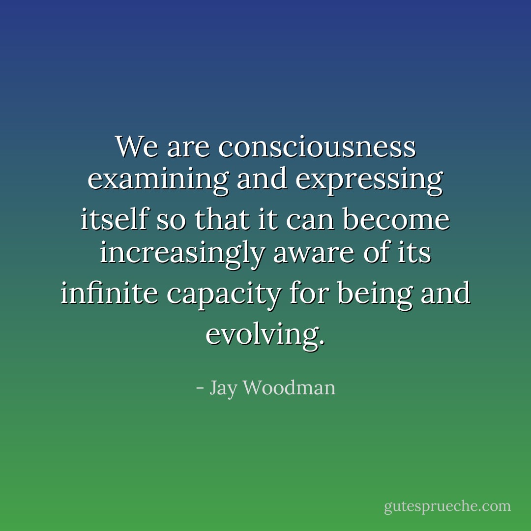 We are consciousness examining and expressing itself so that it can become increasingly aware of its infinite capacity for being and evolving. - Jay Woodman