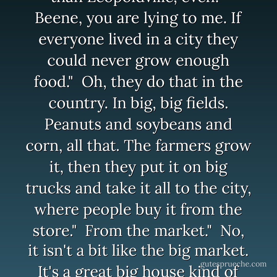 Back in Georgia everybody we knew had an automobile." <br />A bu, don't tell stories. That is not possible." <br />Well, not everybody. I don't mean babies and children. But every single family." <br />Not possible." <br />Yes, it is! Some families even have two!" <br />What is the purpose of so many automobiles at the same time?" <br />Well, because everybody has someplace to go every day. To work or to the store or something." <br />And why is nobody walking?" <br />It's not like here, Anatole. Everything's farther apart. People live in big towns and cities. Bigger cities than Leopoldville, even." <br />Beene, you are lying to me. If everyone lived in a city they could never grow enough food." <br />Oh, they do that in the country. In big, big fields. Peanuts and soybeans and corn, all that. The farmers grow it, then they put it on big trucks and take it all to the city, where people buy it from the store." <br />From the market." <br />No, it isn't a bit like the big market. It's a great big house kind of thing, with bright lights and all these shelves inside. It's open every day, and just one person sells all the different things." <br />One farmer has so many things?" <br />No, not a farmer. A storekeeper buys it all from the farmers, and sells it to the city people." <br />And so you don't even know whose fields this food came from? That sounds terrible. It could be poisoned!" <br />It's not bad, really. It works out." <br />How can there be enough food, Beene? If everyone lives in a city?" <br />There just is. Things are different from here. - Barbara Kingsolver