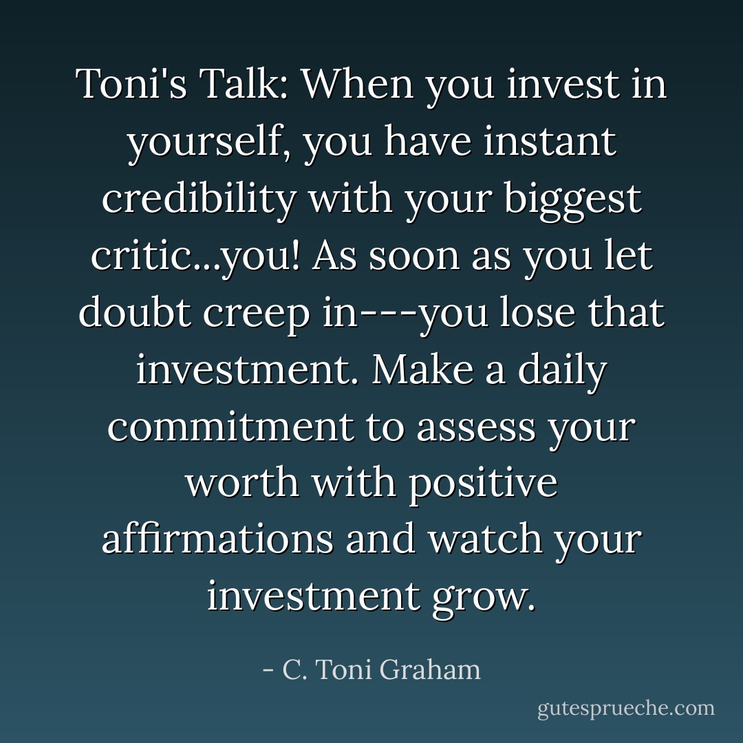 Toni's Talk: When you invest in yourself, you have instant credibility with your biggest critic...you! As soon as you let doubt creep in---you lose that investment. Make a daily commitment to assess your worth with positive affirmations and watch your investment grow. - C. Toni Graham