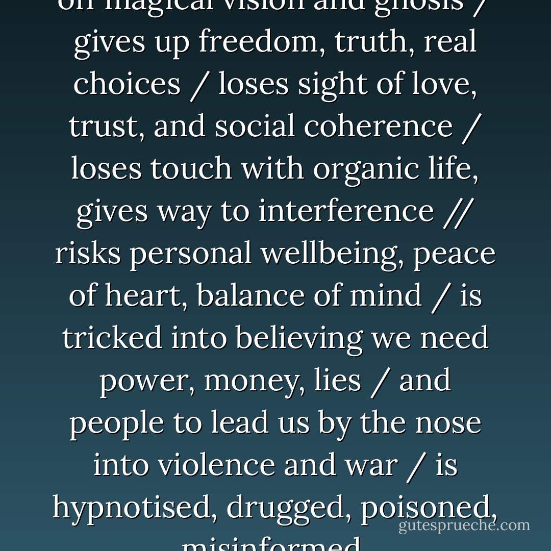 The Conditioned Mind / shuts off magical vision and gnosis / gives up freedom, truth, real choices / loses sight of love, trust, and social coherence / loses touch with organic life, gives way to interference // risks personal wellbeing, peace of heart, balance of mind / is tricked into believing we need power, money, lies / and people to lead us by the nose into violence and war / is hypnotised, drugged, poisoned, misinformed. - Jay Woodman