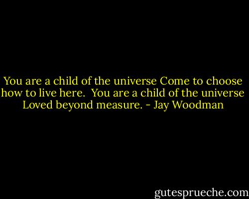 You are a child of the universe<br />Come to choose how to live here.<br /><br />You are a child of the universe<br />Loved beyond measure. - Jay Woodman