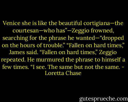 Venice she is like the beautiful cortigiana—the courtesan—who has”—Zeggio frowned, searching for the phrase he wanted—“dropped on the hours of trouble.”<br />“Fallen on hard times,” James said.<br />“Fallen on hard times,” Zeggio repeated. He murmured the phrase to himself a few times. “I see. The same but not the same. - Loretta Chase