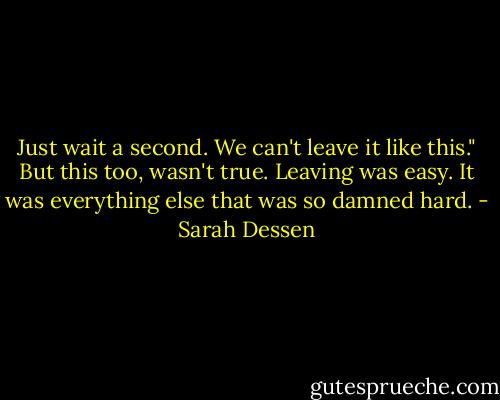 Just wait a second. We can't leave it like this." But this too, wasn't true. Leaving was easy. It was everything else that was so damned hard. - Sarah Dessen