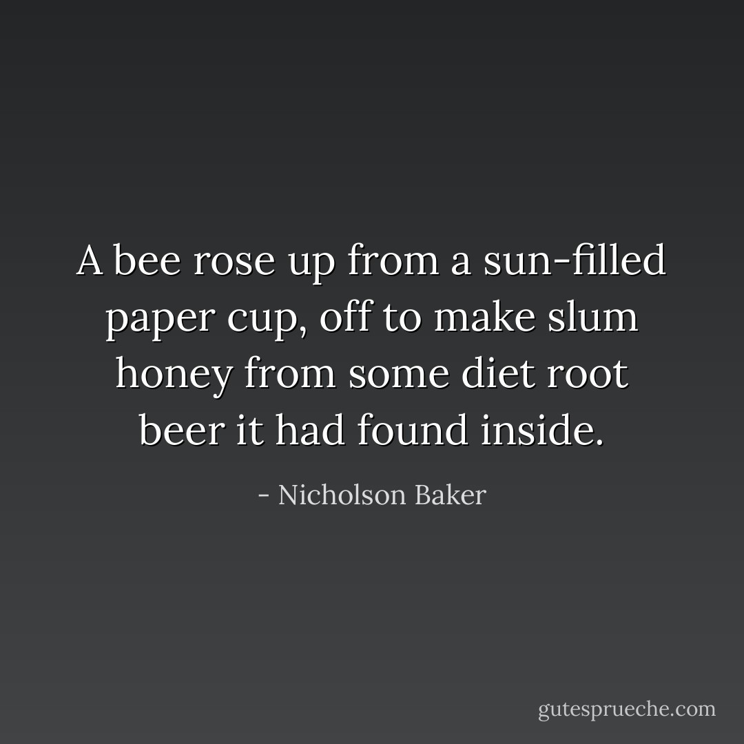 A bee rose up from a sun-filled paper cup, off to make slum honey from some diet root beer it had found inside. - Nicholson Baker