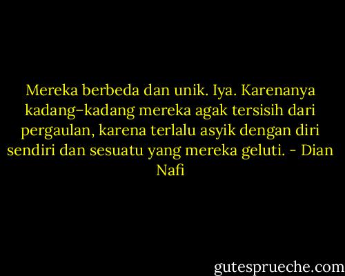 Mereka berbeda dan unik. Iya. Karenanya kadang–kadang mereka agak tersisih dari pergaulan, karena terlalu asyik dengan diri sendiri dan sesuatu yang mereka geluti. - Dian Nafi