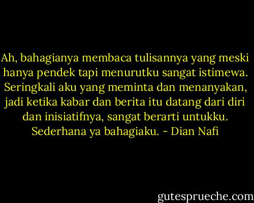 Ah, bahagianya membaca tulisannya yang meski hanya pendek tapi menurutku sangat istimewa. Seringkali aku yang meminta dan menanyakan, jadi ketika kabar dan berita itu datang dari diri dan inisiatifnya, sangat berarti untukku. Sederhana ya bahagiaku. - Dian Nafi