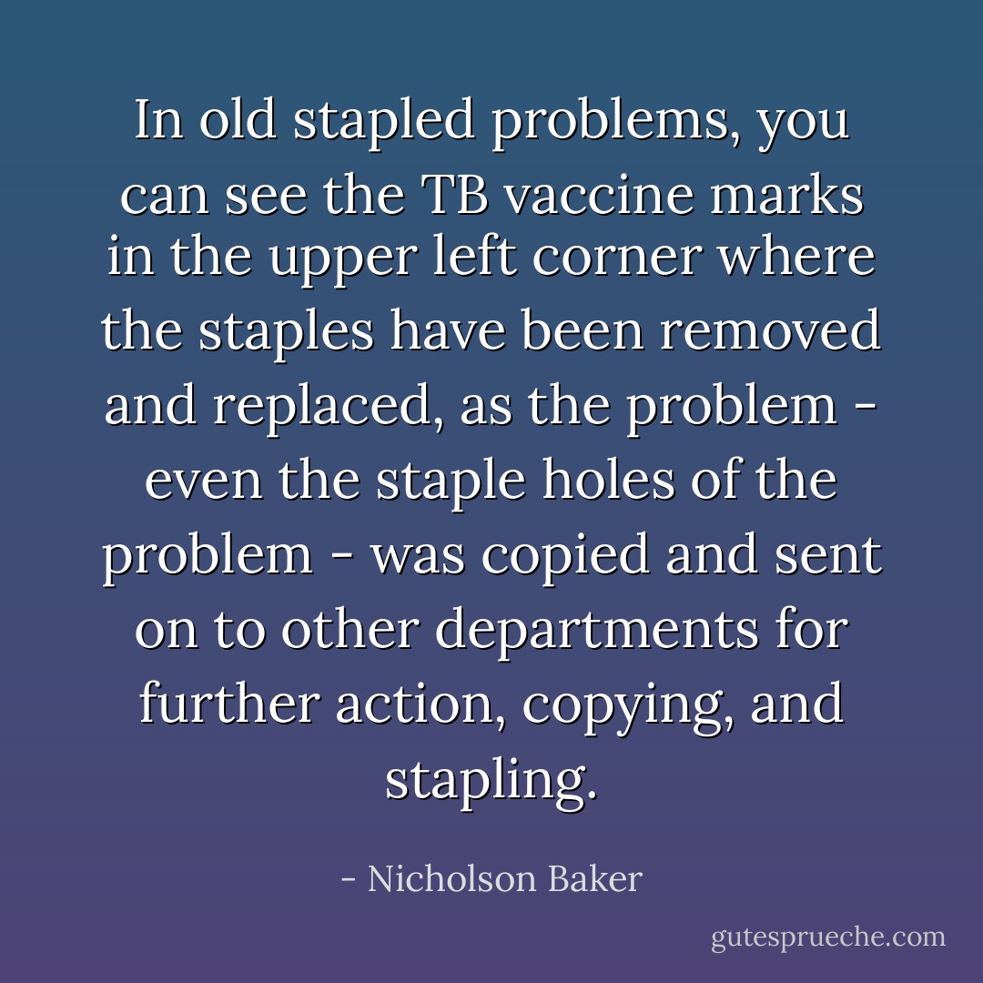 In old stapled problems, you can see the TB vaccine marks in the upper left corner where the staples have been removed and replaced, as the problem - even the staple holes of the problem - was copied and sent on to other departments for further action, copying, and stapling. - Nicholson Baker