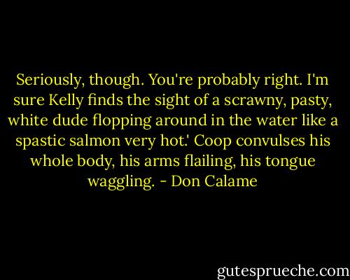 Seriously, though. You're probably right. I'm sure Kelly finds the sight of a scrawny, pasty, white dude flopping around in the water like a spastic salmon very hot.' Coop convulses his whole body, his arms flailing, his tongue waggling. - Don Calame