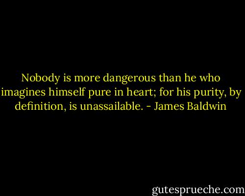 Nobody is more dangerous than he who imagines himself pure in heart; for his purity, by definition, is unassailable. - James Baldwin