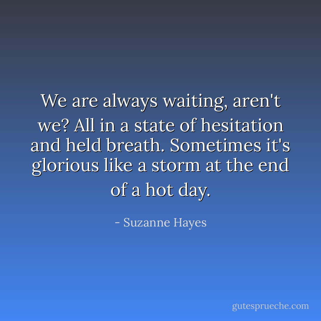 We are always waiting, aren't we? All in a state of hesitation and held breath. Sometimes it's glorious like a storm at the end of a hot day. - Suzanne Hayes