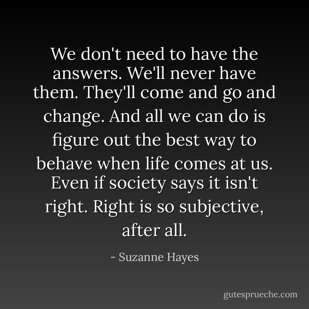 We don't need to have the answers. We'll never have them. They'll come and go and change. And all we can do is figure out the best way to behave when life comes at us. Even if society says it isn't right. Right is so subjective, after all. - Suzanne Hayes