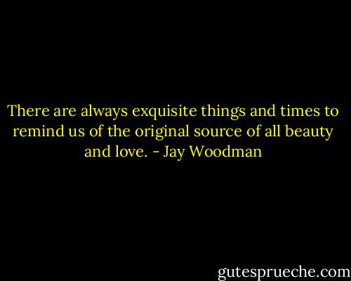 There are always exquisite things and times to remind us of the original source of all beauty and love. - Jay Woodman