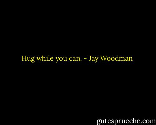 Hug while you can. - Jay Woodman