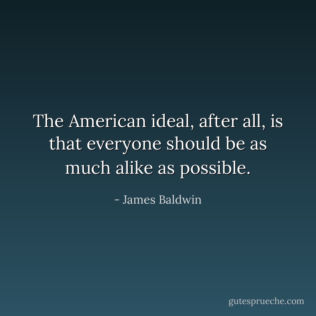 The American ideal, after all, is that everyone should be as much alike as possible. - James Baldwin