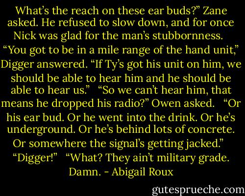 What’s the reach on these ear buds?” Zane asked. He refused to slow down, and for once Nick was glad for the man’s stubbornness. <br /> “You got to be in a mile range of the hand unit,” Digger answered. “If Ty’s got his unit on him, we should be able to hear him and he should be able to hear us.” <br /> “So we can’t hear him, that means he dropped his radio?” Owen asked. <br /> “Or his ear bud. Or he went into the drink. Or he’s underground. Or he’s behind lots of concrete. Or somewhere the signal’s getting jacked.” <br /> “Digger!” <br /> “What? They ain’t military grade. Damn. - Abigail Roux