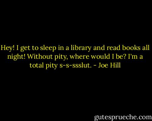 Hey! I get to sleep in a library and read books all night! Without pity, where would I be? I'm a total pity s-s-ssslut. - Joe Hill