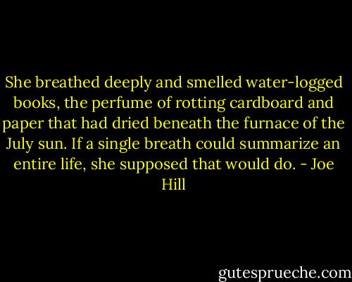 She breathed deeply and smelled water-logged books, the perfume of rotting cardboard and paper that had dried beneath the furnace of the July sun. If a single breath could summarize an entire life, she supposed that would do. - Joe Hill