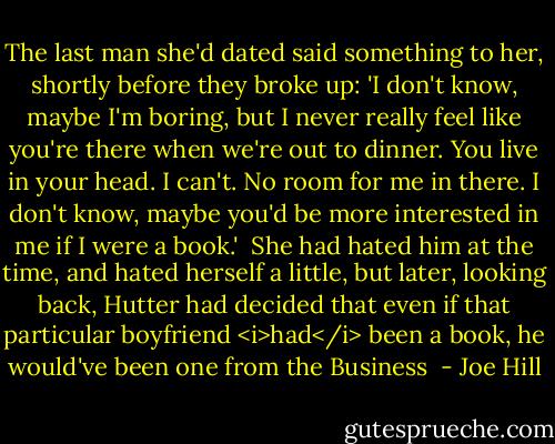 The last man she'd dated said something to her, shortly before they broke up: 'I don't know, maybe I'm boring, but I never really feel like you're there when we're out to dinner. You live in your head. I can't. No room for me in there. I don't know, maybe you'd be more interested in me if I were a book.'<br /><br />She had hated him at the time, and hated herself a little, but later, looking back, Hutter had decided that even if that particular boyfriend <i>had</i> been a book, he would've been one from the Business  - Joe Hill