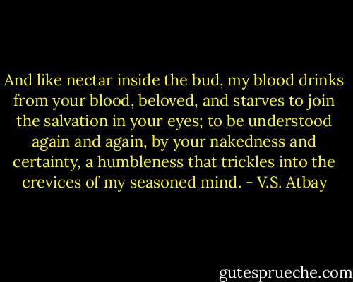 And like nectar inside the bud,<br />my blood drinks from your blood, beloved,<br />and starves to join the salvation in your eyes;<br />to be understood again and again, by your nakedness and certainty, a humbleness that trickles into the crevices of my seasoned mind. - V.S. Atbay
