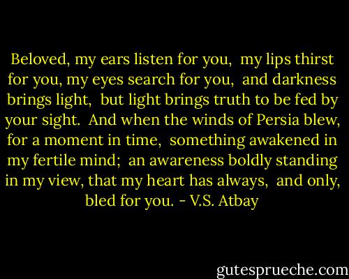 Beloved,<br />my ears listen for you, <br />my lips thirst for you,<br />my eyes search for you, <br />and darkness brings light, <br />but light brings truth<br />to be fed by your sight.<br /><br />And when the winds of Persia blew,<br />for a moment in time, <br />something awakened in my fertile mind; <br />an awareness boldly standing in<br />my view, that my heart has always, <br />and only, bled for you. - V.S. Atbay