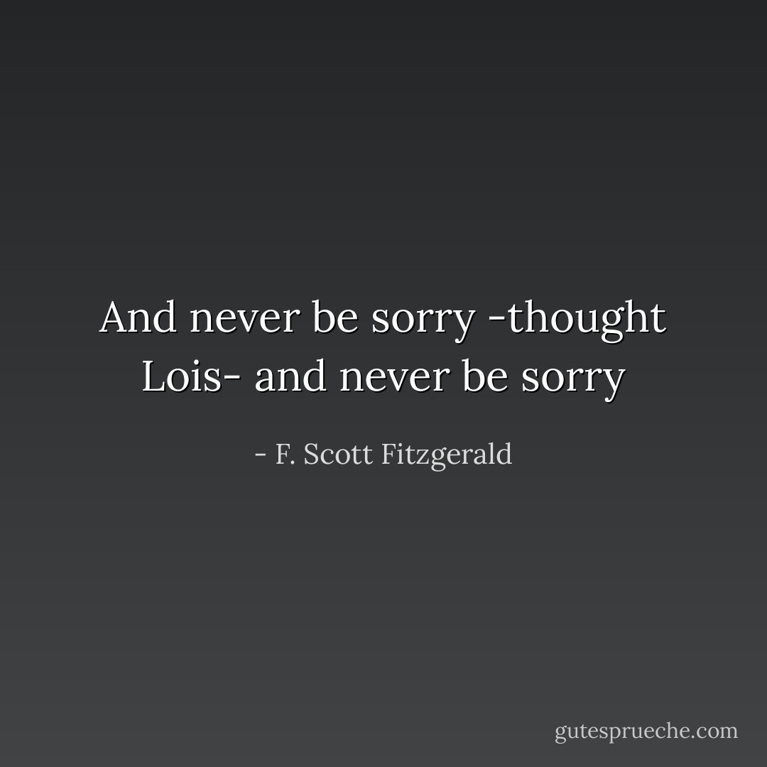 And never be sorry -thought Lois- and never be sorry - F. Scott Fitzgerald