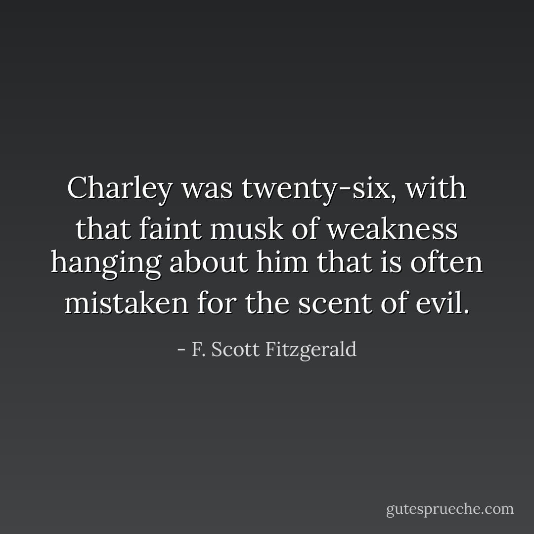 Charley was twenty-six, with that faint musk of weakness hanging about him that is often mistaken for the scent of evil. - F. Scott Fitzgerald