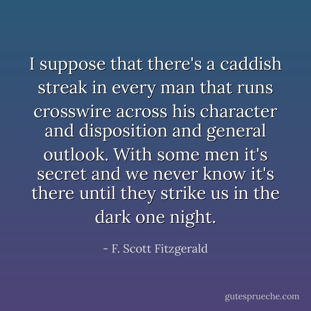 I suppose that there's a caddish streak in every man that runs crosswire across his character and disposition and general outlook. With some men it's secret and we never know it's there until they strike us in the dark one night. - F. Scott Fitzgerald