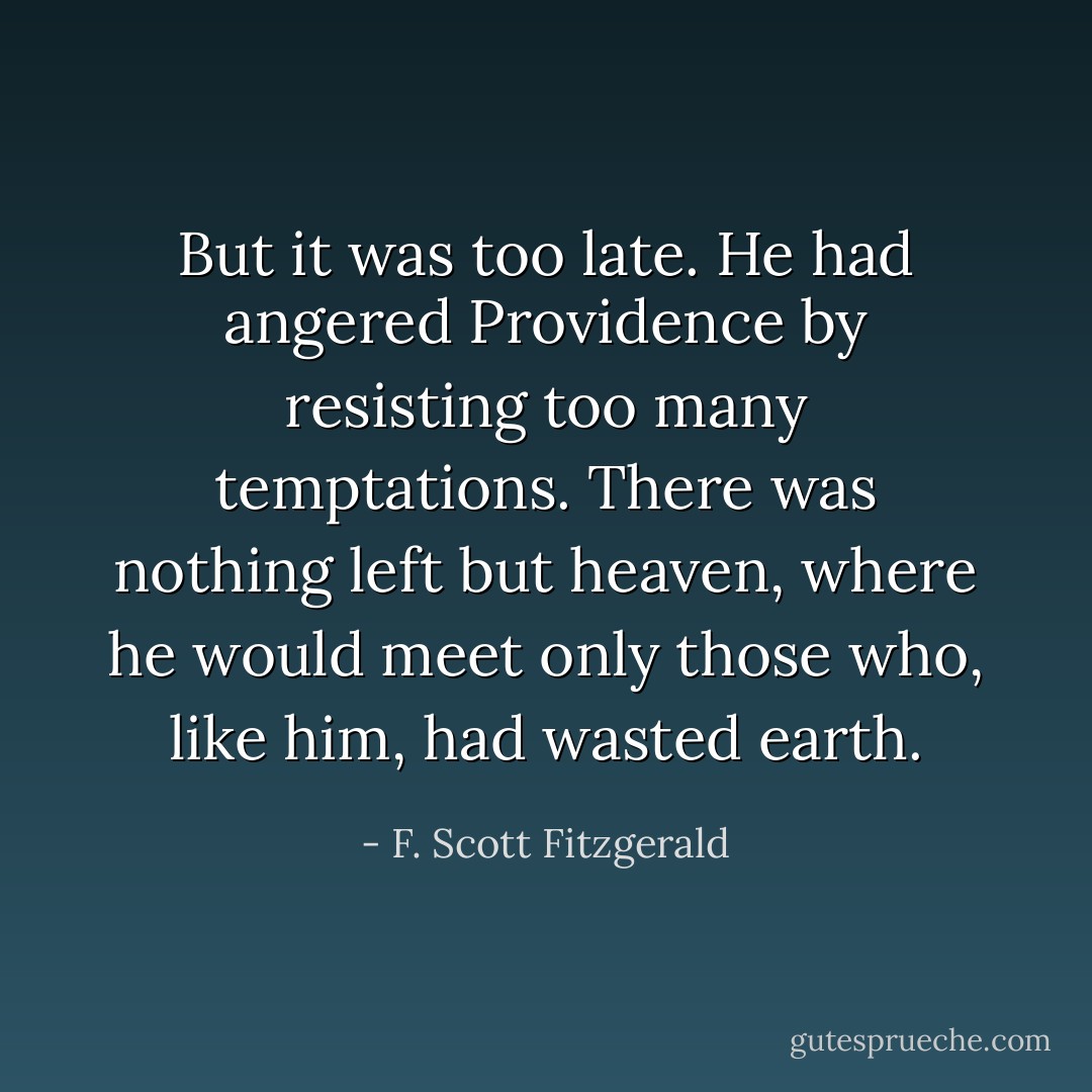 But it was too late. He had angered Providence by resisting too many temptations. There was nothing left but heaven, where he would meet only those who, like him, had wasted earth. - F. Scott Fitzgerald