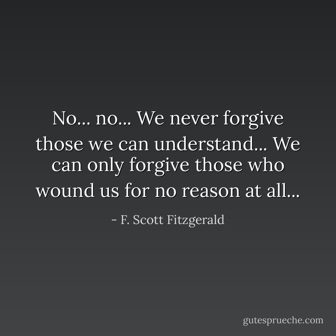 No... no... We never forgive those we can understand... We can only forgive those who wound us for no reason at all... - F. Scott Fitzgerald