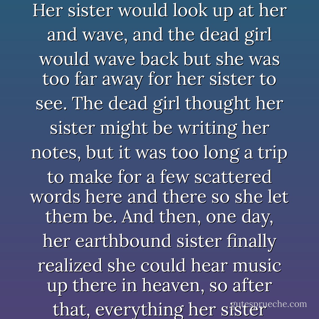 There once was a girl who found herself dead.<br />She spent her days peering<br />over the ledge of heaven,<br />her chin in her palm.<br />She was bored as a brick,<br />hadn't adjusted yet<br />to the slower pace of heavenly life.<br />Her sister would look up at her<br />and wave,<br />and the dead girl would wave back<br />but she was too far away<br />for her sister to see.<br />The dead girl thought her sister<br />might be writing her notes,<br />but it was too long a trip to make<br />for a few scattered words here and there<br />so she let them be.<br />And then, one day, her earthbound sister finally realized<br />she could hear music up there in heaven,<br />so after that, everything her sister needed to tell her<br />she did through her clarinet<br />and each time she played, the dead girl<br />jumped up (no matter what else she was doing),<br />and danced. - Jandy Nelson