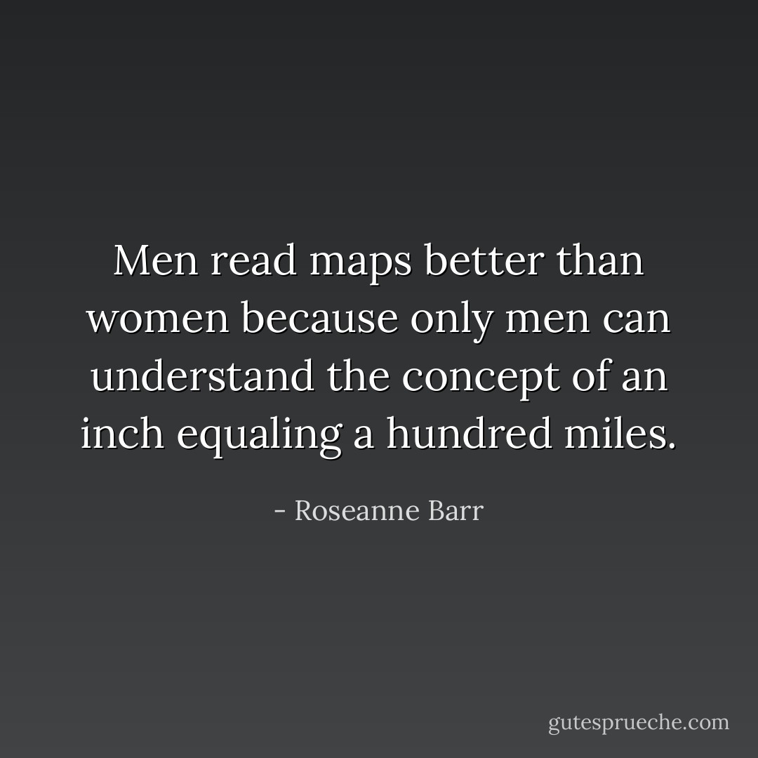 Men read maps better than women because only men can understand the concept of an inch equaling a hundred miles. - Roseanne Barr