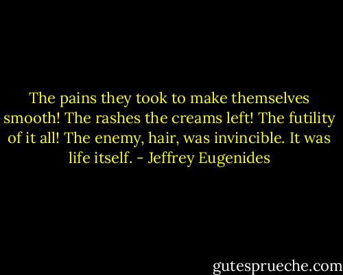 The pains they took to make themselves smooth! The rashes the creams left! The futility of it all! The enemy, hair, was invincible. It was life itself. - Jeffrey Eugenides