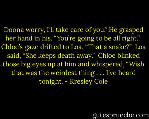 Doona worry, I’ll take care of you.” He grasped her hand in his. “You’re going to be all right.”<br /><br />Chloe’s gaze drifted to Loa. “That a snake?”<br /><br />Loa said, “She keeps death away.”<br /><br />Chloe blinked those big eyes up at him and whispered, “Wish that was the weirdest thing . . . I’ve heard tonight. - Kresley Cole